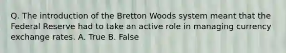 Q. The introduction of the Bretton Woods system meant that the Federal Reserve had to take an active role in managing currency exchange rates. A. True B. False