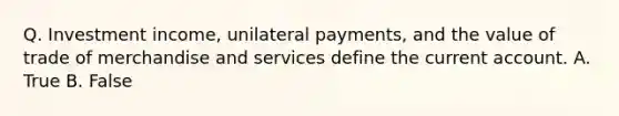 Q. Investment income, unilateral payments, and the value of trade of merchandise and services define the current account. A. True B. False