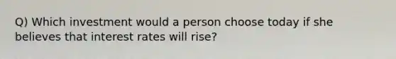 Q) Which investment would a person choose today if she believes that interest rates will rise?