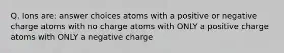 Q. Ions are: answer choices atoms with a positive or negative charge atoms with no charge atoms with ONLY a positive charge atoms with ONLY a negative charge