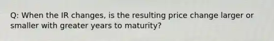 Q: When the IR changes, is the resulting price change larger or smaller with greater years to maturity?