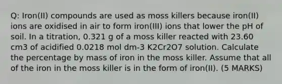 Q: Iron(II) compounds are used as moss killers because iron(II) ions are oxidised in air to form iron(III) ions that lower the pH of soil. In a titration, 0.321 g of a moss killer reacted with 23.60 cm3 of acidified 0.0218 mol dm-3 K2Cr2O7 solution. Calculate the percentage by mass of iron in the moss killer. Assume that all of the iron in the moss killer is in the form of iron(II). (5 MARKS)