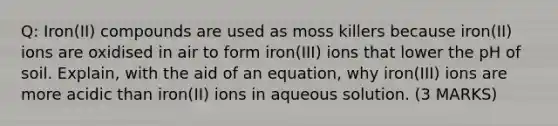 Q: Iron(II) compounds are used as moss killers because iron(II) ions are oxidised in air to form iron(III) ions that lower the pH of soil. Explain, with the aid of an equation, why iron(III) ions are more acidic than iron(II) ions in aqueous solution. (3 MARKS)