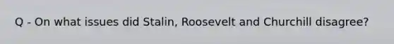 Q - On what issues did Stalin, Roosevelt and Churchill disagree?