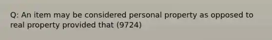 Q: An item may be considered personal property as opposed to real property provided that (9724)