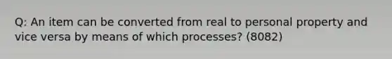 Q: An item can be converted from real to personal property and vice versa by means of which processes? (8082)