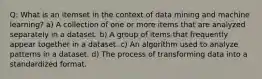 Q: What is an itemset in the context of data mining and machine learning? a) A collection of one or more items that are analyzed separately in a dataset. b) A group of items that frequently appear together in a dataset. c) An algorithm used to analyze patterns in a dataset. d) The process of transforming data into a standardized format.