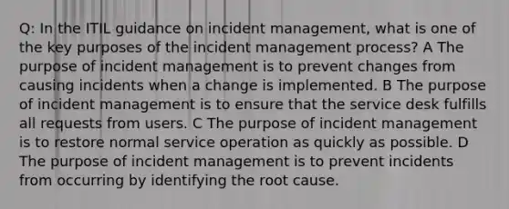 Q: In the ITIL guidance on incident management, what is one of the key purposes of the incident management process? A The purpose of incident management is to prevent changes from causing incidents when a change is implemented. B The purpose of incident management is to ensure that the service desk fulfills all requests from users. C The purpose of incident management is to restore normal service operation as quickly as possible. D The purpose of incident management is to prevent incidents from occurring by identifying the root cause.