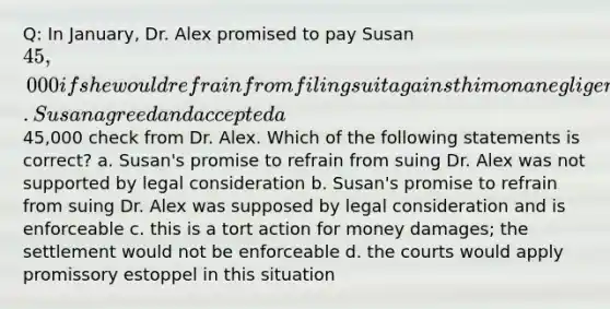 Q: In January, Dr. Alex promised to pay Susan 45,000 if she would refrain from filing suit against him on a negligence action. Susan agreed and accepted a45,000 check from Dr. Alex. Which of the following statements is correct? a. Susan's promise to refrain from suing Dr. Alex was not supported by legal consideration b. Susan's promise to refrain from suing Dr. Alex was supposed by legal consideration and is enforceable c. this is a tort action for money damages; the settlement would not be enforceable d. the courts would apply promissory estoppel in this situation