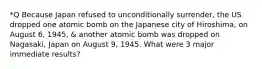 *Q Because Japan refused to unconditionally surrender, the US dropped one atomic bomb on the Japanese city of Hiroshima, on August 6, 1945, & another atomic bomb was dropped on Nagasaki, Japan on August 9, 1945. What were 3 major immediate results?