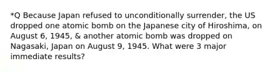 *Q Because Japan refused to unconditionally surrender, the US dropped one atomic bomb on the Japanese city of Hiroshima, on August 6, 1945, & another atomic bomb was dropped on Nagasaki, Japan on August 9, 1945. What were 3 major immediate results?