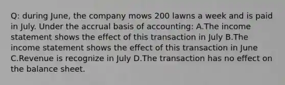 Q: during June, the company mows 200 lawns a week and is paid in July. Under the accrual basis of accounting: A.The income statement shows the effect of this transaction in July B.The income statement shows the effect of this transaction in June C.Revenue is recognize in July D.The transaction has no effect on the balance sheet.