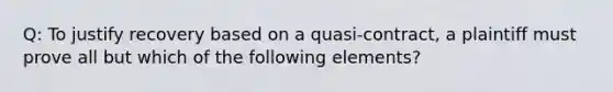 Q: To justify recovery based on a quasi-contract, a plaintiff must prove all but which of the following elements?