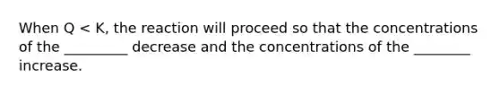 When Q < K, the reaction will proceed so that the concentrations of the _________ decrease and the concentrations of the ________ increase.