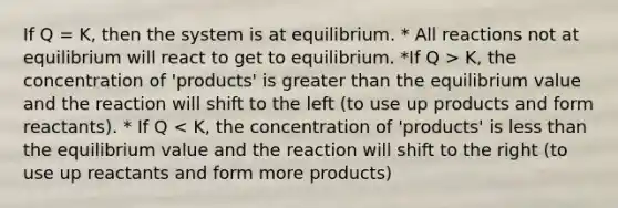 If Q = K, then the system is at equilibrium. * All reactions not at equilibrium will react to get to equilibrium. *If Q > K, the concentration of 'products' is greater than the equilibrium value and the reaction will shift to the left (to use up products and form reactants). * If Q < K, the concentration of 'products' is less than the equilibrium value and the reaction will shift to the right (to use up reactants and form more products)