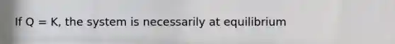 If Q = K, the system is necessarily at equilibrium