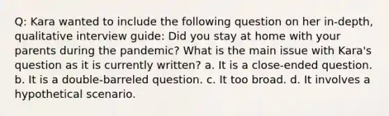 Q: Kara wanted to include the following question on her in-depth, qualitative interview guide: Did you stay at home with your parents during the pandemic? What is the main issue with Kara's question as it is currently written? a. It is a close-ended question. b. It is a double-barreled question. c. It too broad. d. It involves a hypothetical scenario.