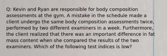 Q: Kevin and Ryan are responsible for body composition assessments at the gym. A mistake in the schedule made a client undergo the same body composition assessments twice, performed by two different examiners in a week. Furthermore, the client realized that there was an important difference in fat mass content when she compared the results of the two examiners. Which of the following test indices is low?