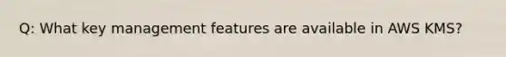 Q: What key management features are available in AWS KMS?
