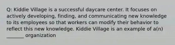 Q: Kiddie Village is a successful daycare center. It focuses on actively developing, finding, and communicating new knowledge to its employees so that workers can modify their behavior to reflect this new knowledge. Kiddie Village is an example of a(n) _______ organization