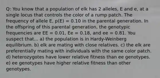 Q: You know that a population of elk has 2 alleles, E and e, at a single locus that controls the color of a rump patch. The frequency of allele E, p(E) = 0.10 in the parental generation. In the offspring of this parental generation, the genotypic frequencies are EE = 0.01, Ee = 0.18, and ee = 0.81. You suspect that... a) the population is in Hardy-Weinberg equilibrium. b) elk are mating with close relatives. c) the elk are preferentially mating with individuals with the same color patch. d) heterozygotes have lower relative fitness than ee genotypes. e) ee genotypes have higher relative fitness than other genotypes.