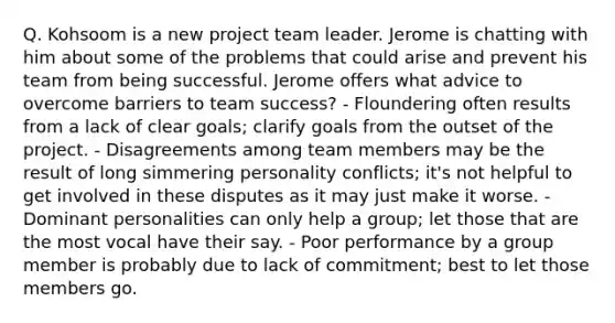 Q. Kohsoom is a new project team leader. Jerome is chatting with him about some of the problems that could arise and prevent his team from being successful. Jerome offers what advice to overcome barriers to team success? - Floundering often results from a lack of clear goals; clarify goals from the outset of the project. - Disagreements among team members may be the result of long simmering personality conflicts; it's not helpful to get involved in these disputes as it may just make it worse. - Dominant personalities can only help a group; let those that are the most vocal have their say. - Poor performance by a group member is probably due to lack of commitment; best to let those members go.