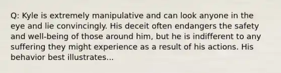 Q: Kyle is extremely manipulative and can look anyone in the eye and lie convincingly. His deceit often endangers the safety and well-being of those around him, but he is indifferent to any suffering they might experience as a result of his actions. His behavior best illustrates...