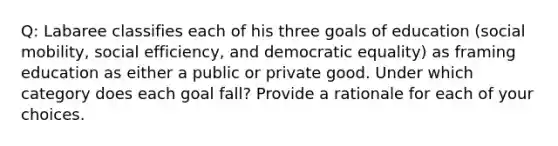 Q: Labaree classifies each of his three goals of education (<a href='https://www.questionai.com/knowledge/kwMCQRIHge-social-mobility' class='anchor-knowledge'>social mobility</a>, social efficiency, and democratic equality) as framing education as either a public or private good. Under which category does each goal fall? Provide a rationale for each of your choices.