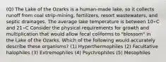 (Q) The Lake of the Ozarks is a human-made lake, so it collects runoff from coal strip-mining, fertilizers, resort wastewaters, and septic drainages. The average lake temperature is between 10∘C and 21∘C Consider the physical requirements for growth and multiplication that would allow fecal coliforms to "blossom" in the Lake of the Ozarks. Which of the following would accurately describe these organisms? (1) Hyperthermophiles (2) Facultative halophiles (3) Extremophiles (4) Psychrophiles (5) Mesophiles