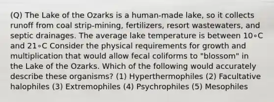 (Q) The Lake of the Ozarks is a human-made lake, so it collects runoff from coal strip-mining, fertilizers, resort wastewaters, and septic drainages. The average lake temperature is between 10∘C and 21∘C Consider the physical requirements for growth and multiplication that would allow fecal coliforms to "blossom" in the Lake of the Ozarks. Which of the following would accurately describe these organisms? (1) Hyperthermophiles (2) Facultative halophiles (3) Extremophiles (4) Psychrophiles (5) Mesophiles