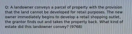 Q: A landowner conveys a parcel of property with the provision that the land cannot be developed for retail purposes. The new owner immediately begins to develop a retail shopping outlet, the grantor finds out and takes the property back. What kind of estate did this landowner convey? (9768)