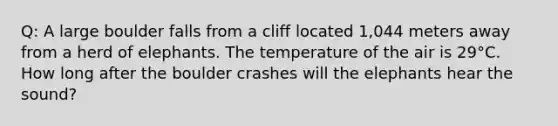 Q: A large boulder falls from a cliff located 1,044 meters away from a herd of elephants. The temperature of the air is 29°C. How long after the boulder crashes will the elephants hear the sound?