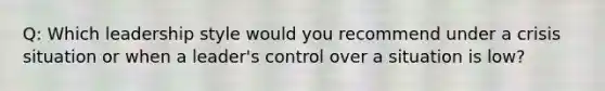 Q: Which leadership style would you recommend under a crisis situation or when a leader's control over a situation is low?