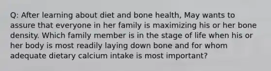 Q: After learning about diet and bone health, May wants to assure that everyone in her family is maximizing his or her bone density. Which family member is in the stage of life when his or her body is most readily laying down bone and for whom adequate dietary calcium intake is most important?