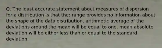 Q. The least accurate statement about measures of dispersion for a distribution is that the: range provides no information about the shape of the data distribution. arithmetic average of the deviations around the mean will be equal to one. mean absolute deviation will be either less than or equal to the standard deviation.