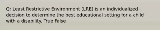 Q: Least Restrictive Environment (LRE) is an individualized decision to determine the best educational setting for a child with a disability. True False