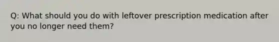 Q: What should you do with leftover prescription medication after you no longer need them?