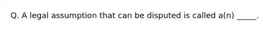 Q. A legal assumption that can be disputed is called a(n) _____.