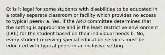 Q: Is it legal for some students with disabilities to be educated in a totally separate classroom or facility which provides no access to typical peers? a. Yes, if the ARD committee determines that the setting is appropriate and is the least restrictive environment (LRE) for the student based on their individual needs b. No, every student receiving special education services must be educated with typical peers in an inclusive setting.