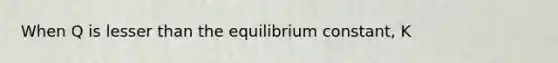 When Q is lesser than the equilibrium constant, K