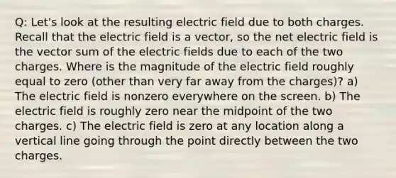 Q: Let's look at the resulting electric field due to both charges. Recall that the electric field is a vector, so the net electric field is the vector sum of the electric fields due to each of the two charges. Where is the magnitude of the electric field roughly equal to zero (other than very far away from the charges)? a) The electric field is nonzero everywhere on the screen. b) The electric field is roughly zero near the midpoint of the two charges. c) The electric field is zero at any location along a vertical line going through the point directly between the two charges.