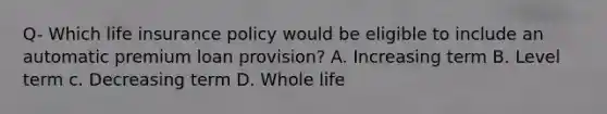 Q- Which life insurance policy would be eligible to include an automatic premium loan provision? A. Increasing term B. Level term c. Decreasing term D. Whole life