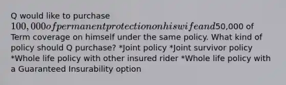 Q would like to purchase 100,000 of permanent protection on his wife and50,000 of Term coverage on himself under the same policy. What kind of policy should Q purchase? *Joint policy *Joint survivor policy *Whole life policy with other insured rider *Whole life policy with a Guaranteed Insurability option