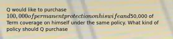 Q would like to purchase 100,000 of permanent protection on his wife and50,000 of Term coverage on himself under the same policy. What kind of policy should Q purchase