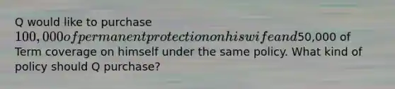 Q would like to purchase 100,000 of permanent protection on his wife and50,000 of Term coverage on himself under the same policy. What kind of policy should Q purchase?