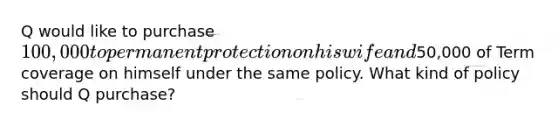 Q would like to purchase 100,000 to permanent protection on his wife and50,000 of Term coverage on himself under the same policy. What kind of policy should Q purchase?