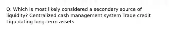 Q. Which is most likely considered a secondary source of liquidity? Centralized cash management system Trade credit Liquidating long-term assets