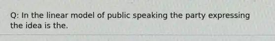 Q: In the linear model of public speaking the party expressing the idea is the.