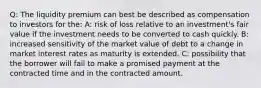 Q: The liquidity premium can best be described as compensation to investors for the: A: risk of loss relative to an investment's fair value if the investment needs to be converted to cash quickly. B: increased sensitivity of the market value of debt to a change in market interest rates as maturity is extended. C: possibility that the borrower will fail to make a promised payment at the contracted time and in the contracted amount.