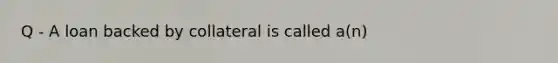 Q - A loan backed by collateral is called a(n)